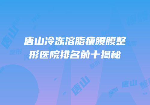 唐山冷冻溶脂瘦腰腹整形医院排名前十揭秘