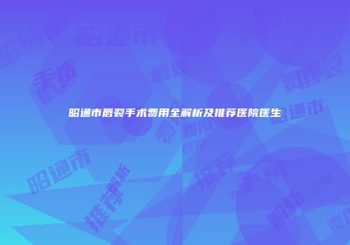 昭通市唇裂手术费用全解析及推荐医院医生