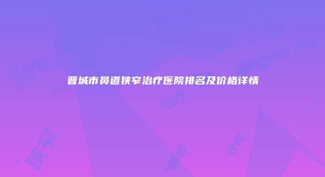 晋城市鼻道狭窄治疗医院排名及价格详情