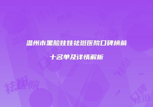 温州市黑脸娃娃祛斑医院口碑榜前十名单及详情解析