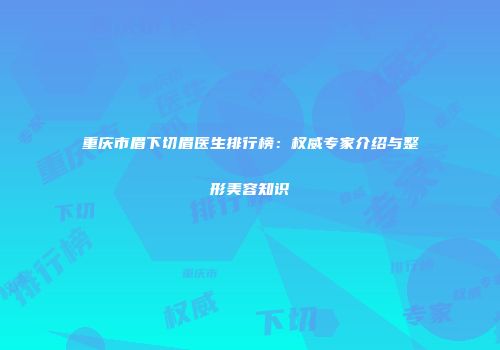 重庆市眉下切眉医生排行榜：权威专家介绍与整形美容知识