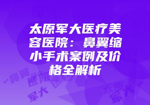 太原军大医疗美容医院：鼻翼缩小手术案例及价格全解析