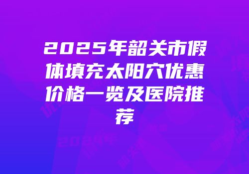 2025年韶关市假体填充太阳穴优惠价格一览及医院推荐