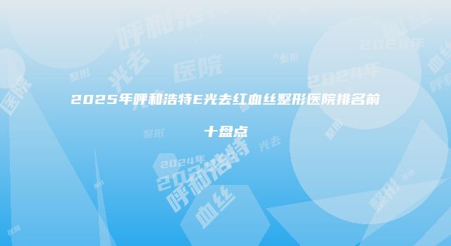 2025年呼和浩特E光去红血丝整形医院排名前十盘点