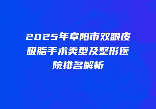 2025年阜阳市双眼皮吸脂手术类型及整形医院排名解析