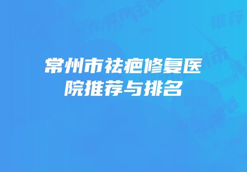 常州市祛疤修复医院推荐与排名