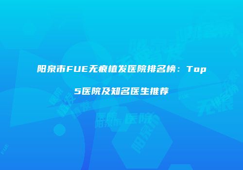 阳泉市FUE无痕植发医院排名榜：Top5医院及知名医生推荐