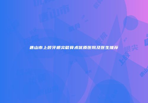 唐山市上颌牙根尖截骨术优质医院及医生推荐