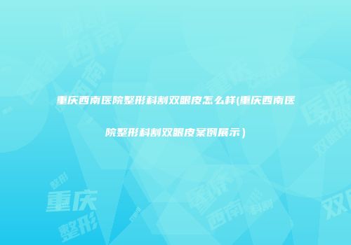 重庆西南医院整形科割双眼皮怎么样(重庆西南医院整形科割双眼皮案例展示）