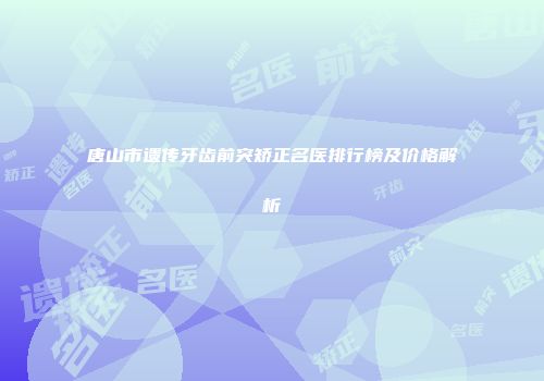 唐山市遗传牙齿前突矫正名医排行榜及价格解析
