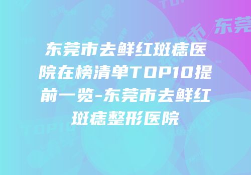 东莞市去鲜红斑痣医院在榜清单TOP10提前一览-东莞市去鲜红斑痣整形医院