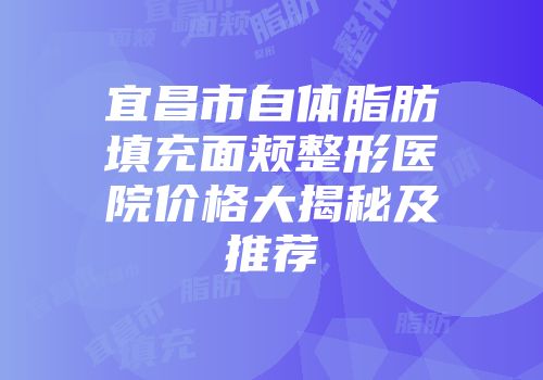 宜昌市自体脂肪填充面颊整形医院价格大揭秘及推荐