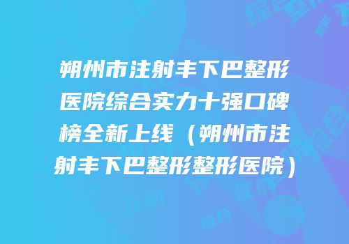 朔州市注射丰下巴整形医院综合实力十强口碑榜全新上线（朔州市注射丰下巴整形整形医院）
