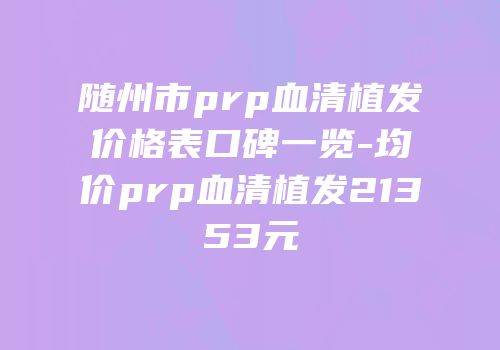 随州市prp血清植发价格表口碑一览-均价prp血清植发21353元