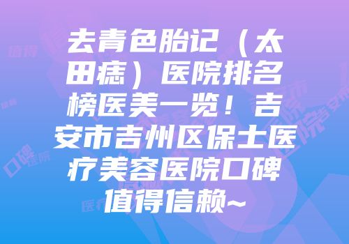 去青色胎记（太田痣）医院排名榜医美一览！吉安市吉州区保士医疗美容医院口碑值得信赖~
