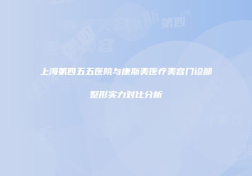 上海第四五五医院与康斯美医疗美容门诊部整形实力对比分析