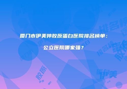 厦门市伊美婷胶原蛋白医院排名榜单：公立医院哪家强？
