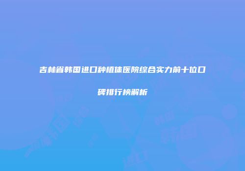 吉林省韩国进口种植体医院综合实力前十位口碑排行榜解析