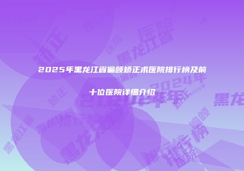 2025年黑龙江省偏颌矫正术医院排行榜及前十位医院详细介绍