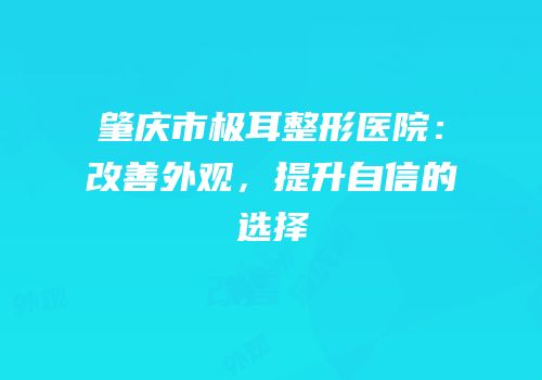 肇庆市极耳整形医院：改善外观，提升自信的选择