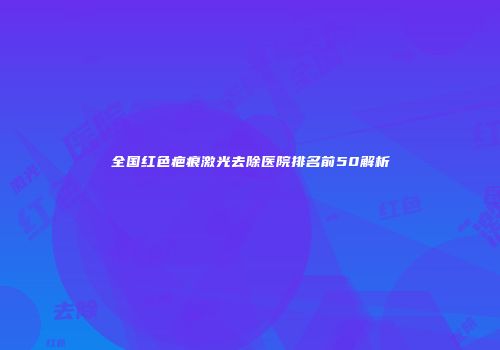 全国红色疤痕激光去除医院排名前50解析