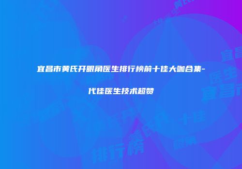 宜昌市黄氏开眼角医生排行榜前十佳大咖合集-代佳医生技术超赞