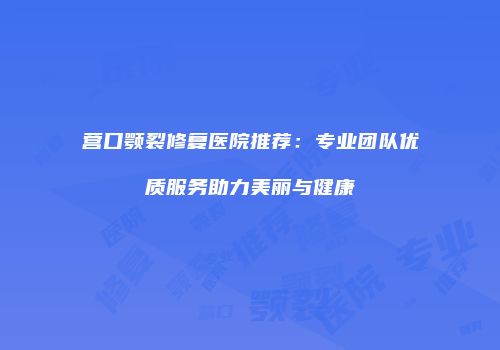 营口颚裂修复医院推荐：专业团队优质服务助力美丽与健康