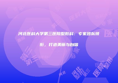 河北医科大学第三医院整形科：专家团队领衔，打造美丽与自信