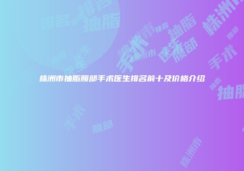 株洲市抽脂腹部手术医生排名前十及价格介绍