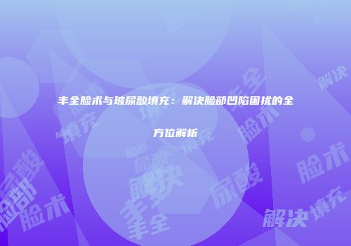 丰全脸术与玻尿酸填充：解决脸部凹陷困扰的全方位解析