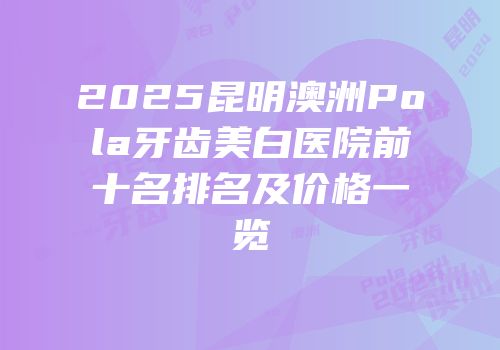 2025昆明澳洲Pola牙齿美白医院前十名排名及价格一览