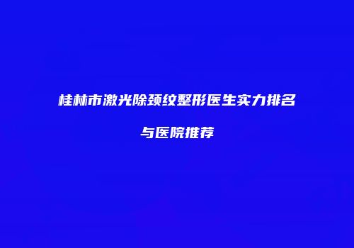 桂林市激光除颈纹整形医生实力排名与医院推荐