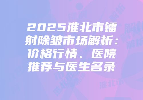 2025淮北市镭射除皱市场解析：价格行情、医院推荐与医生名录