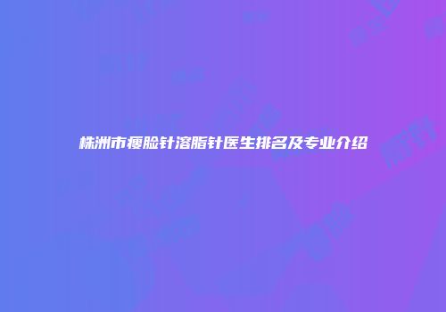 株洲市瘦脸针溶脂针医生排名及专业介绍