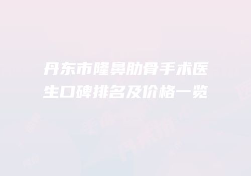 丹东市隆鼻肋骨手术医生口碑排名及价格一览