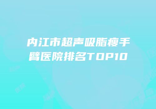 内江市超声吸脂瘦手臂医院排名TOP10