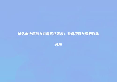 汕头市中医院与紫馨医疗美容：特色项目与服务对比分析