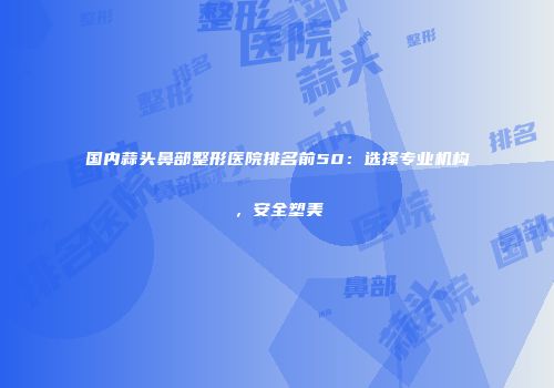 国内蒜头鼻部整形医院排名前50：选择专业机构，安全塑美
