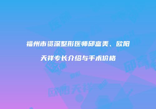 福州市资深整形医师邱富美、欧阳天祥专长介绍与手术价格