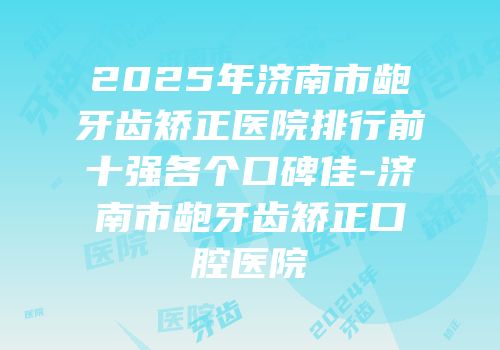 2025年济南市龅牙齿矫正医院排行前十强各个口碑佳-济南市龅牙齿矫正口腔医院