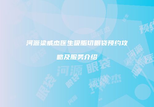 河源梁威杰医生吸脂切眼袋预约攻略及服务介绍