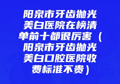 阳泉市牙齿抛光美白医院在榜清单前十都很厉害（阳泉市牙齿抛光美白口腔医院收费标准不贵）