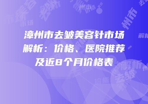 漳州市去皱美容针市场解析：价格、医院推荐及近8个月价格表