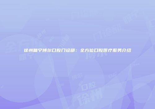徐州睢宁博尔口腔门诊部：全方位口腔医疗服务介绍