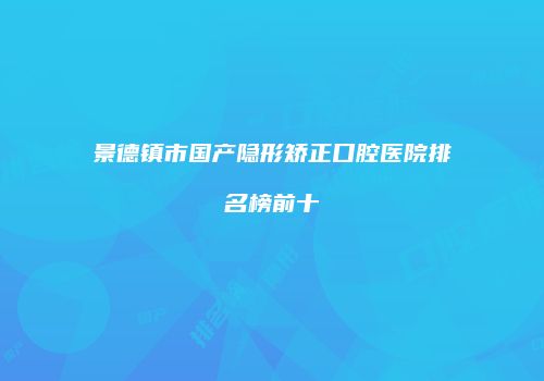 景德镇市国产隐形矫正口腔医院排名榜前十