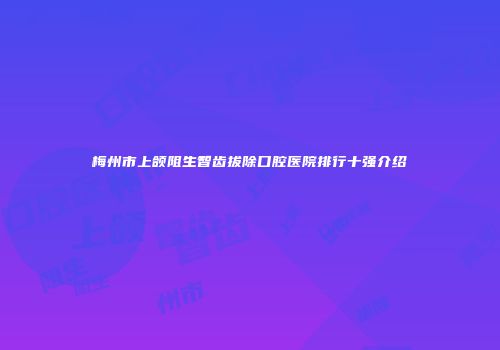 梅州市上颌阻生智齿拔除口腔医院排行十强介绍