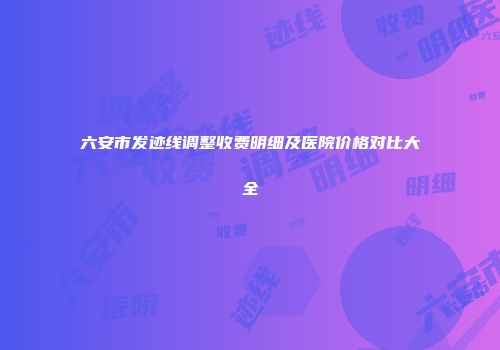 六安市发迹线调整收费明细及医院价格对比大全