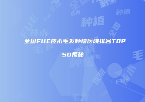 全国FUE技术毛发种植医院排名TOP50揭秘