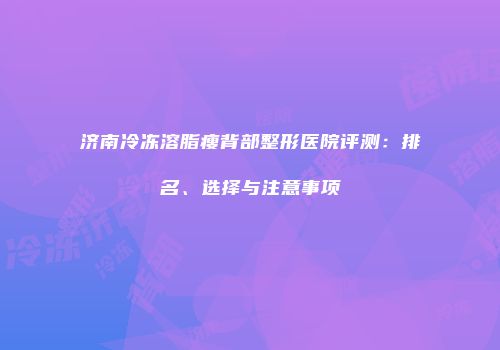 济南冷冻溶脂瘦背部整形医院评测：排名、选择与注意事项