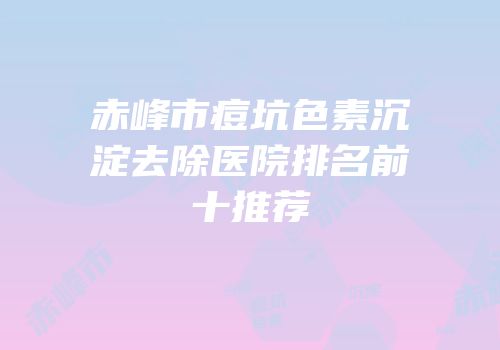 赤峰市痘坑色素沉淀去除医院排名前十推荐